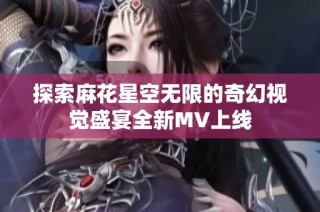 探索麻花星空无限的奇幻视觉盛宴全新MV上线