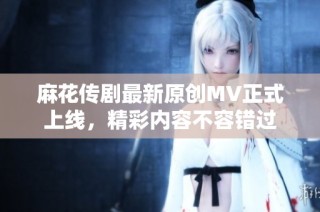 麻花传剧最新原创MV正式上线，精彩内容不容错过