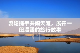 婆媳携手共闯天涯，展开一段温馨的旅行故事