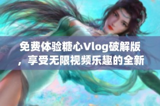 免费体验糖心Vlog破解版，享受无限视频乐趣的全新方式