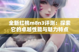 全新红桃m8n3评测：探索它的卓越性能与魅力特点