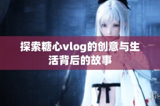 探索糖心vlog的创意与生活背后的故事