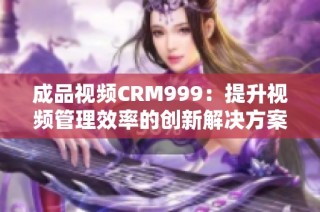 成品视频CRM999：提升视频管理效率的创新解决方案