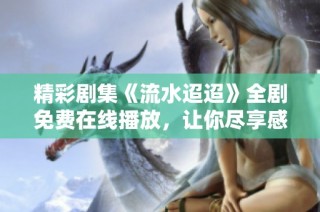 精彩剧集《流水迢迢》全剧免费在线播放，让你尽享感人故事