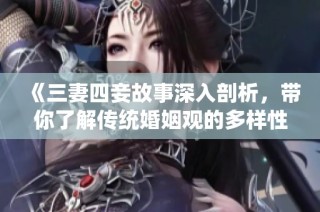 《三妻四妾故事深入剖析，带你了解传统婚姻观的多样性》