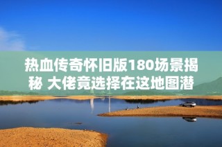 热血传奇怀旧版180场景揭秘 大佬竟选择在这地图潜伏