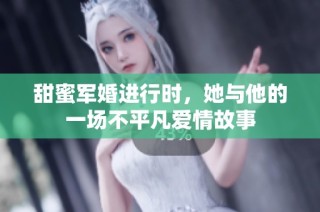 甜蜜军婚进行时，她与他的一场不平凡爱情故事