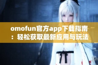 omofun官方app下载指南：轻松获取最新应用与玩法分享