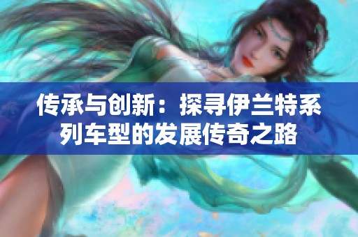 传承与创新：探寻伊兰特系列车型的发展传奇之路