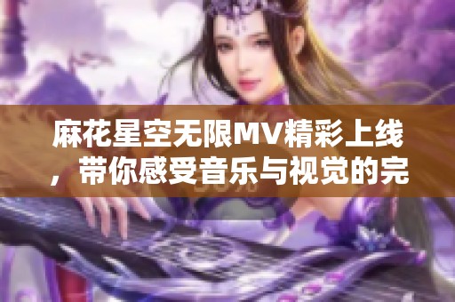 麻花星空无限MV精彩上线，带你感受音乐与视觉的完美融合