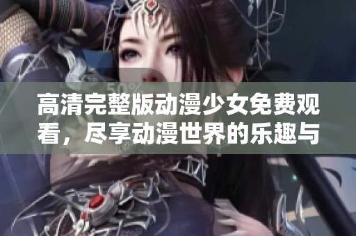 高清完整版动漫少女免费观看，尽享动漫世界的乐趣与奇幻