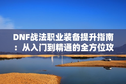 DNF战法职业装备提升指南：从入门到精通的全方位攻略