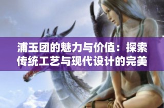 浦玉团的魅力与价值：探索传统工艺与现代设计的完美结合