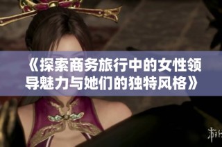 《探索商务旅行中的女性领导魅力与她们的独特风格》