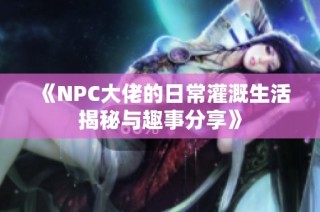 《NPC大佬的日常灌溉生活揭秘与趣事分享》