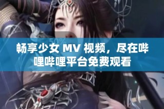 畅享少女 MV 视频，尽在哔哩哔哩平台免费观看