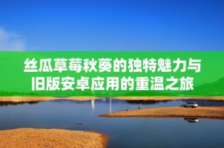 丝瓜草莓秋葵的独特魅力与旧版安卓应用的重温之旅