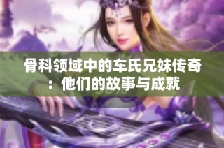 骨科领域中的车氏兄妹传奇：他们的故事与成就