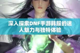 深入探索DNF手游韩服的迷人魅力与独特体验