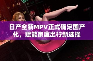 日产全新MPV正式确定国产化，赋能家庭出行新选择