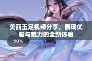 美丽玉足视频分享，展现优雅与魅力的全新体验