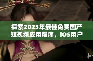 探索2023年最佳免费国产短视频应用程序，iOS用户必备