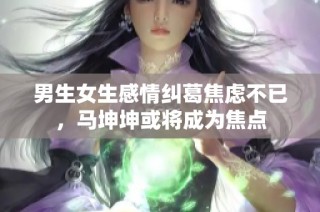 男生女生感情纠葛焦虑不已，马坤坤或将成为焦点