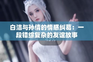 白洁与孙倩的情感纠葛：一段错综复杂的友谊故事