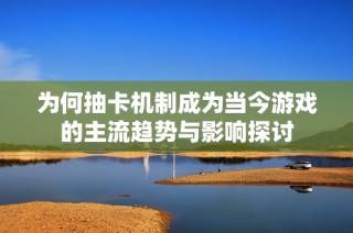 为何抽卡机制成为当今游戏的主流趋势与影响探讨