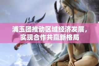 浦玉团推动区域经济发展，实现合作共赢新格局