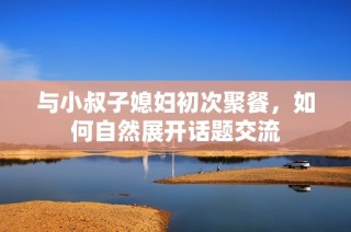 与小叔子媳妇初次聚餐，如何自然展开话题交流