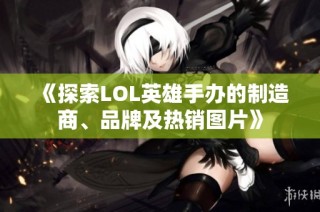 《探索LOL英雄手办的制造商、品牌及热销图片》