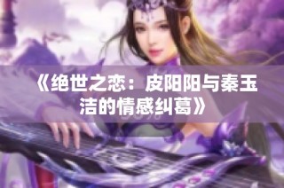 《绝世之恋：皮阳阳与秦玉洁的情感纠葛》