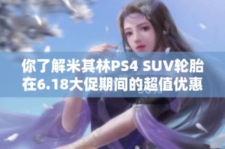 你了解米其林PS4 SUV轮胎在6.18大促期间的超值优惠吗