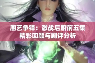 厨艺争锋：激战后厨前五集精彩回顾与剧评分析