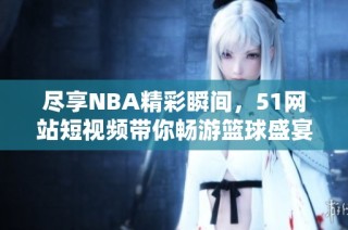 尽享NBA精彩瞬间，51网站短视频带你畅游篮球盛宴