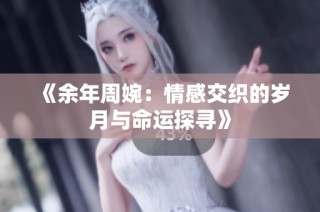 《余年周婉：情感交织的岁月与命运探寻》