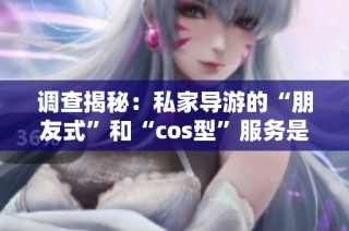 调查揭秘：私家导游的“朋友式”和“cos型”服务是否真可靠