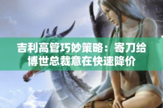 吉利高管巧妙策略：寄刀给博世总裁意在快速降价