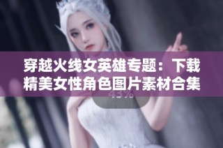 穿越火线女英雄专题：下载精美女性角色图片素材合集