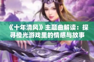 《十年清风》主题曲解读：探寻橙光游戏里的情感与故事