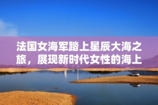 法国女海军踏上星辰大海之旅，展现新时代女性的海上风采