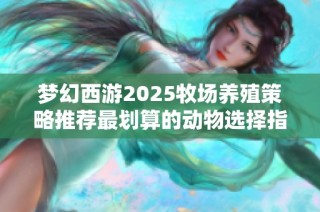 梦幻西游2025牧场养殖策略推荐最划算的动物选择指南