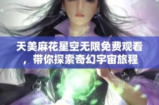 天美麻花星空无限免费观看，带你探索奇幻宇宙旅程