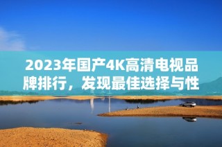 2023年国产4K高清电视品牌排行，发现最佳选择与性价比