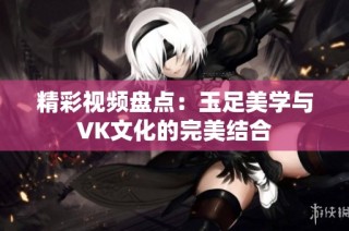 精彩视频盘点：玉足美学与VK文化的完美结合