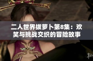 二人世界拔萝卜第8集：欢笑与挑战交织的冒险故事