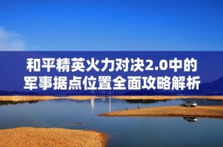 和平精英火力对决2.0中的军事据点位置全面攻略解析