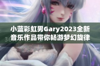 小蓝彩虹男Gary2023全新音乐作品带你畅游梦幻旋律世界