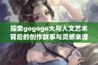 探索gogogo大与人文艺术背后的创作故事与灵感来源